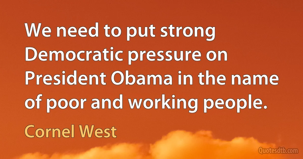 We need to put strong Democratic pressure on President Obama in the name of poor and working people. (Cornel West)