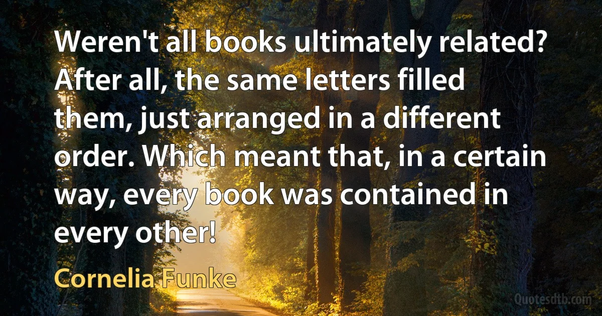 Weren't all books ultimately related? After all, the same letters filled them, just arranged in a different order. Which meant that, in a certain way, every book was contained in every other! (Cornelia Funke)