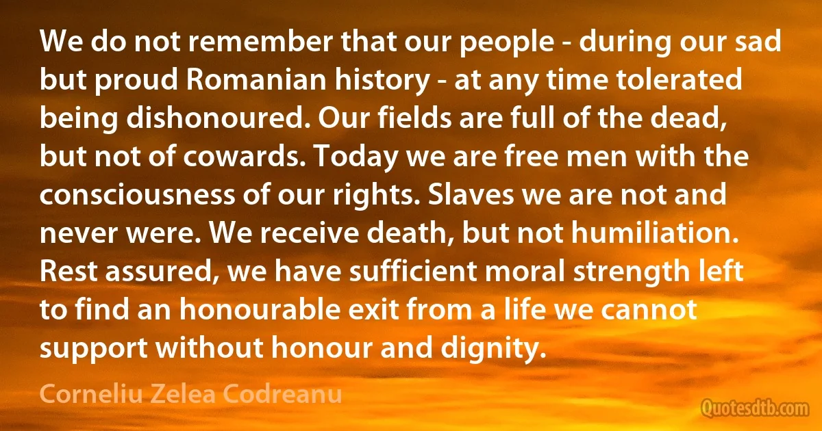 We do not remember that our people - during our sad but proud Romanian history - at any time tolerated being dishonoured. Our fields are full of the dead, but not of cowards. Today we are free men with the consciousness of our rights. Slaves we are not and never were. We receive death, but not humiliation. Rest assured, we have sufficient moral strength left to find an honourable exit from a life we cannot support without honour and dignity. (Corneliu Zelea Codreanu)