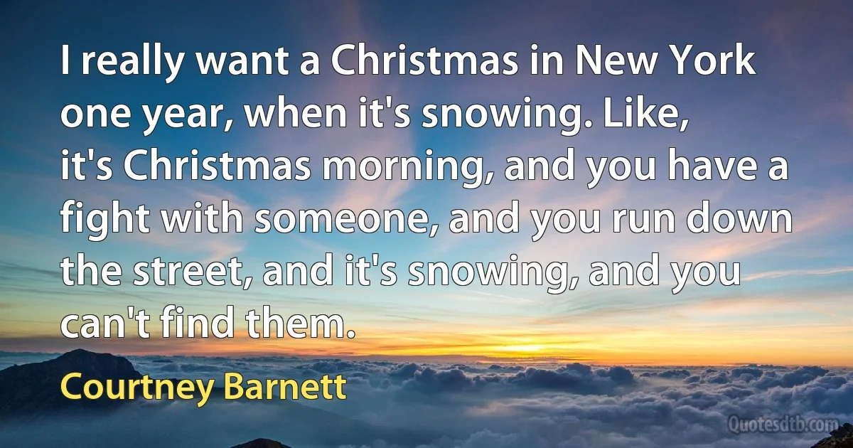 I really want a Christmas in New York one year, when it's snowing. Like, it's Christmas morning, and you have a fight with someone, and you run down the street, and it's snowing, and you can't find them. (Courtney Barnett)