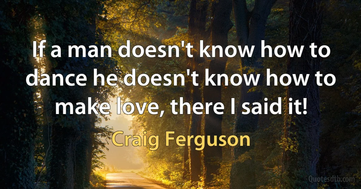 If a man doesn't know how to dance he doesn't know how to make love, there I said it! (Craig Ferguson)