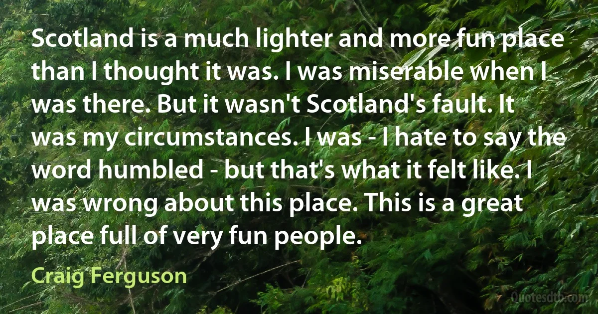 Scotland is a much lighter and more fun place than I thought it was. I was miserable when I was there. But it wasn't Scotland's fault. It was my circumstances. I was - I hate to say the word humbled - but that's what it felt like. I was wrong about this place. This is a great place full of very fun people. (Craig Ferguson)