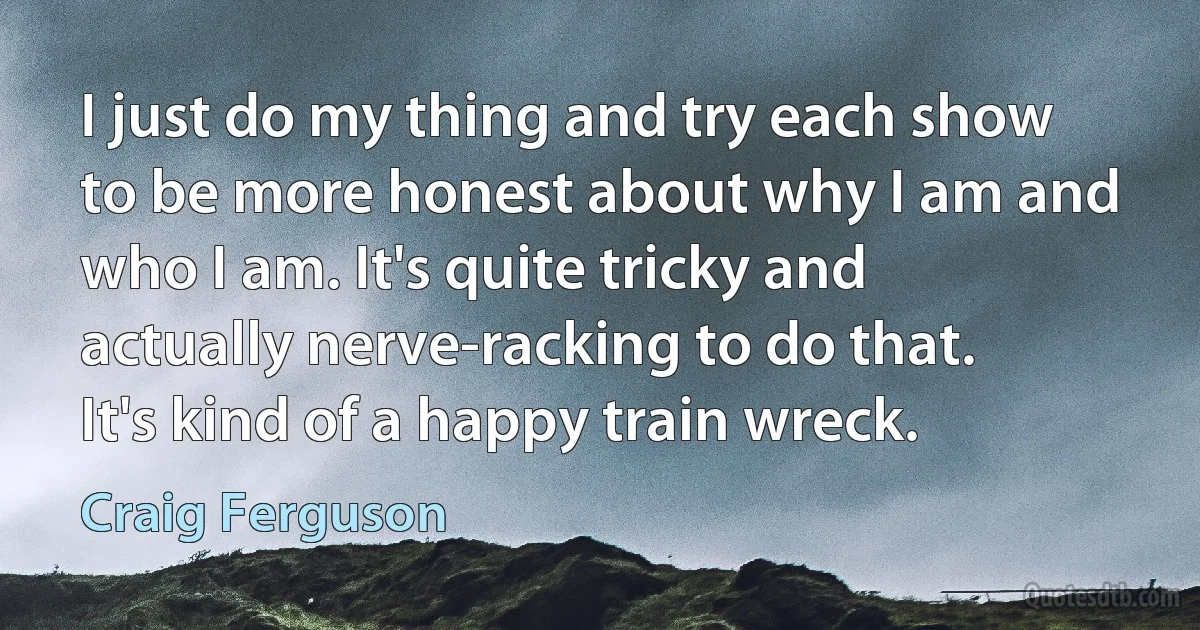 I just do my thing and try each show to be more honest about why I am and who I am. It's quite tricky and actually nerve-racking to do that. It's kind of a happy train wreck. (Craig Ferguson)