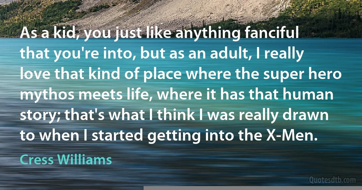 As a kid, you just like anything fanciful that you're into, but as an adult, I really love that kind of place where the super hero mythos meets life, where it has that human story; that's what I think I was really drawn to when I started getting into the X-Men. (Cress Williams)