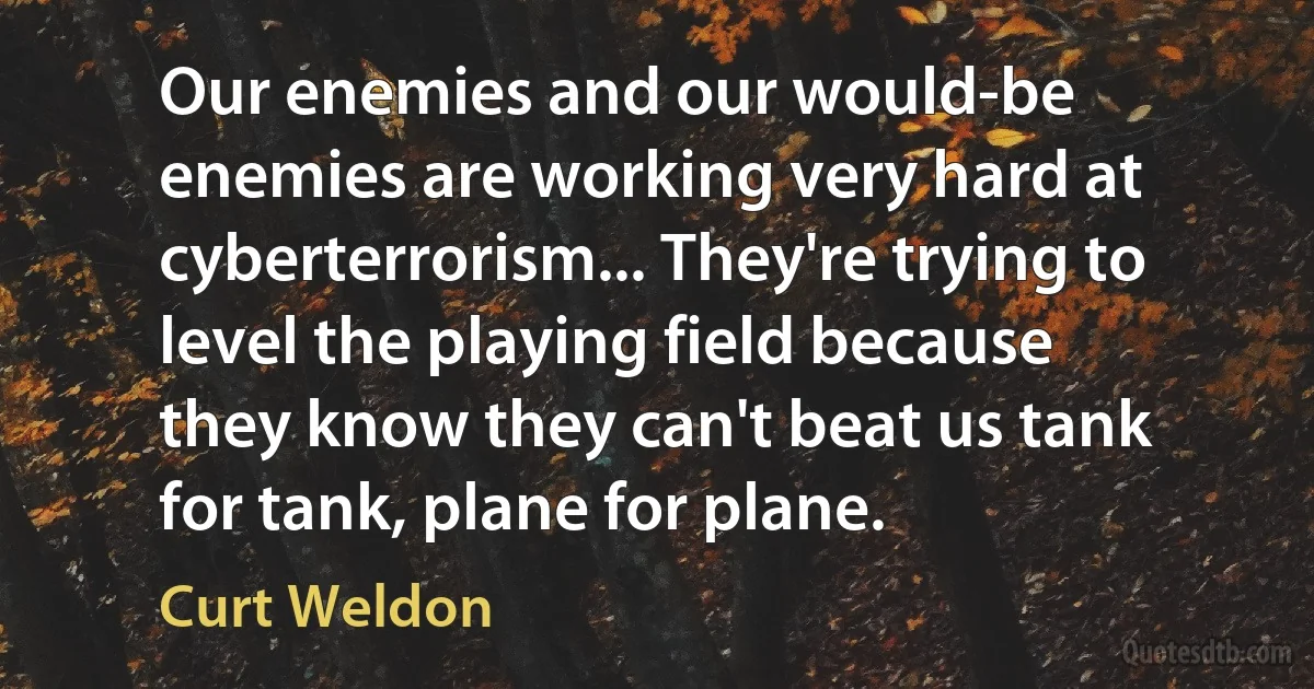 Our enemies and our would-be enemies are working very hard at cyberterrorism... They're trying to level the playing field because they know they can't beat us tank for tank, plane for plane. (Curt Weldon)