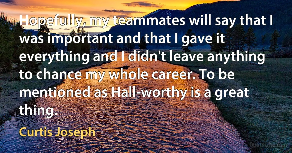 Hopefully, my teammates will say that I was important and that I gave it everything and I didn't leave anything to chance my whole career. To be mentioned as Hall-worthy is a great thing. (Curtis Joseph)