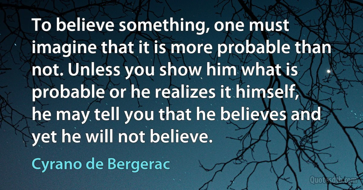 To believe something, one must imagine that it is more probable than not. Unless you show him what is probable or he realizes it himself, he may tell you that he believes and yet he will not believe. (Cyrano de Bergerac)