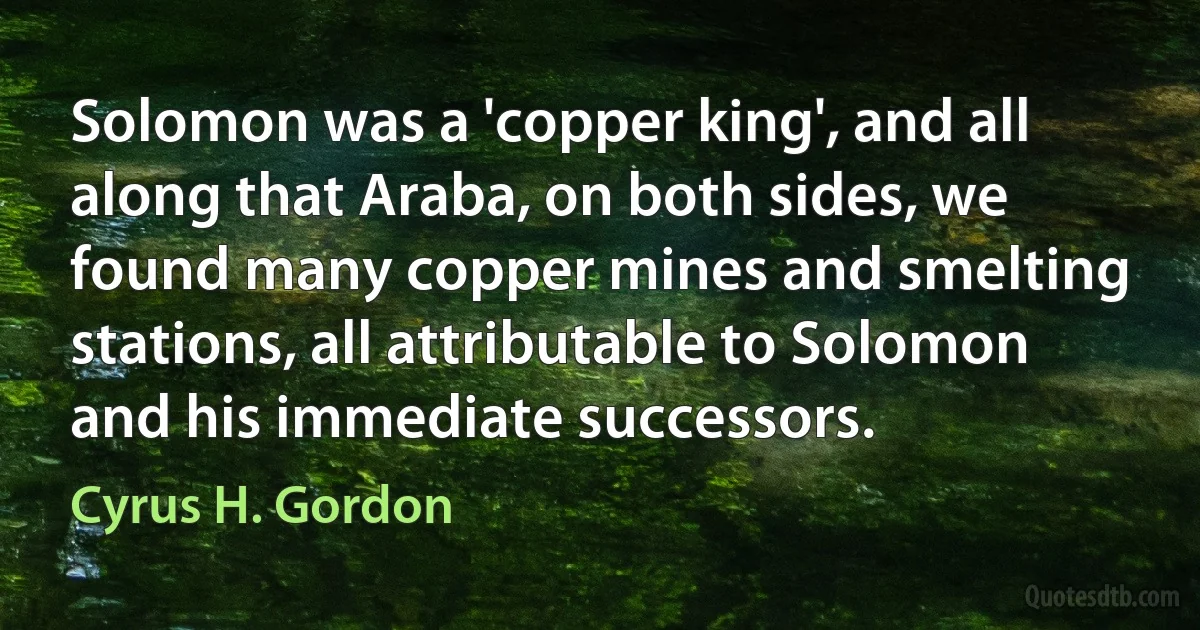 Solomon was a 'copper king', and all along that Araba, on both sides, we found many copper mines and smelting stations, all attributable to Solomon and his immediate successors. (Cyrus H. Gordon)