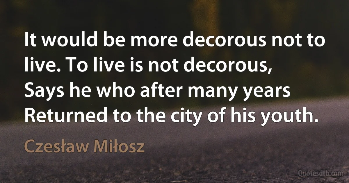 It would be more decorous not to live. To live is not decorous,
Says he who after many years
Returned to the city of his youth. (Czesław Miłosz)