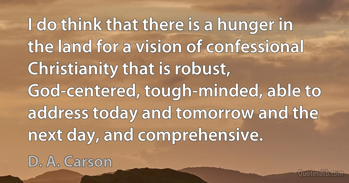 I do think that there is a hunger in the land for a vision of confessional Christianity that is robust, God-centered, tough-minded, able to address today and tomorrow and the next day, and comprehensive. (D. A. Carson)