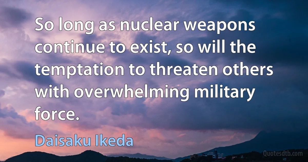 So long as nuclear weapons continue to exist, so will the temptation to threaten others with overwhelming military force. (Daisaku Ikeda)