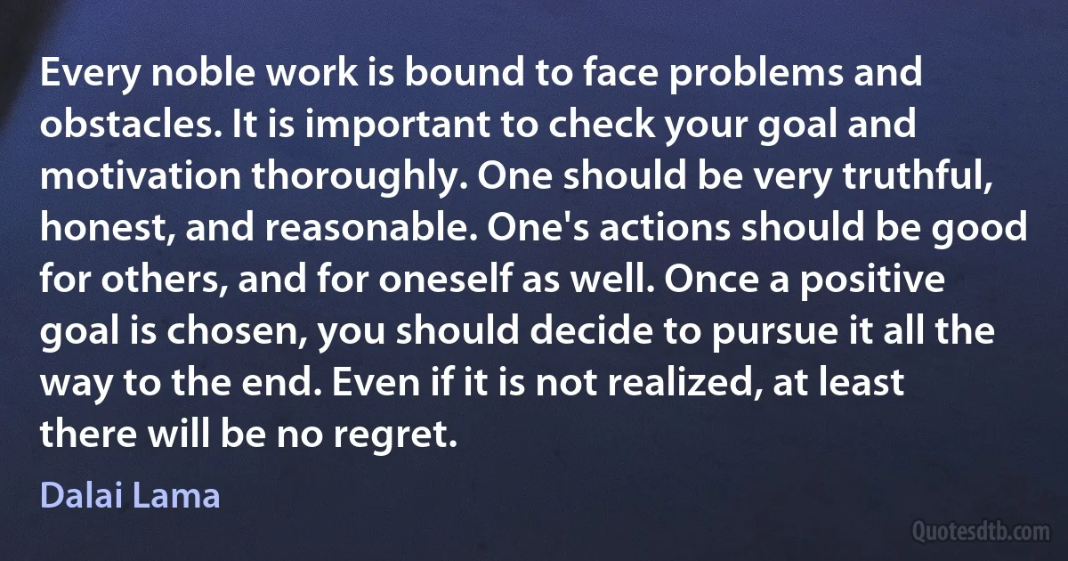 Every noble work is bound to face problems and obstacles. It is important to check your goal and motivation thoroughly. One should be very truthful, honest, and reasonable. One's actions should be good for others, and for oneself as well. Once a positive goal is chosen, you should decide to pursue it all the way to the end. Even if it is not realized, at least there will be no regret. (Dalai Lama)