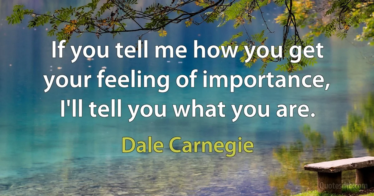 If you tell me how you get your feeling of importance, I'll tell you what you are. (Dale Carnegie)