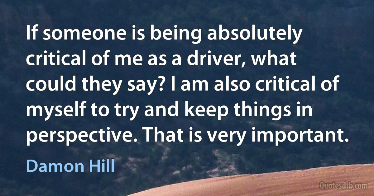 If someone is being absolutely critical of me as a driver, what could they say? I am also critical of myself to try and keep things in perspective. That is very important. (Damon Hill)