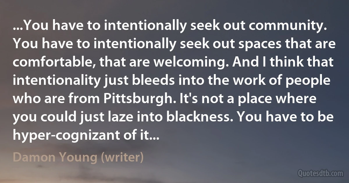 ...You have to intentionally seek out community. You have to intentionally seek out spaces that are comfortable, that are welcoming. And I think that intentionality just bleeds into the work of people who are from Pittsburgh. It's not a place where you could just laze into blackness. You have to be hyper-cognizant of it... (Damon Young (writer))