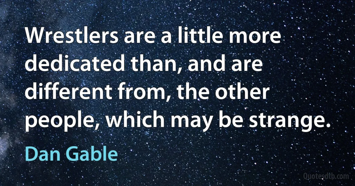 Wrestlers are a little more dedicated than, and are different from, the other people, which may be strange. (Dan Gable)