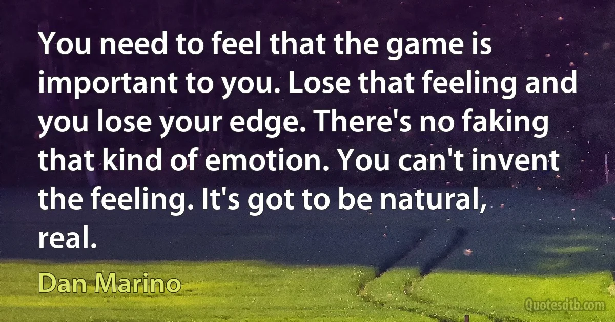 You need to feel that the game is important to you. Lose that feeling and you lose your edge. There's no faking that kind of emotion. You can't invent the feeling. It's got to be natural, real. (Dan Marino)