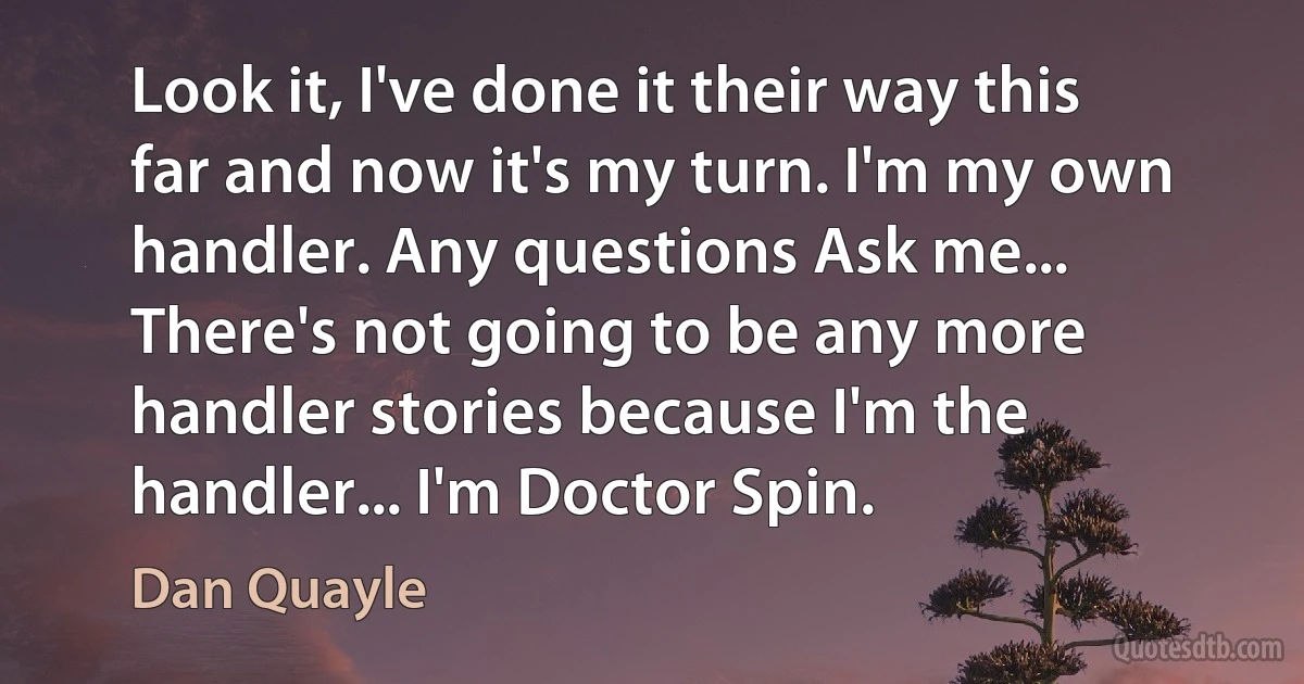 Look it, I've done it their way this far and now it's my turn. I'm my own handler. Any questions Ask me... There's not going to be any more handler stories because I'm the handler... I'm Doctor Spin. (Dan Quayle)