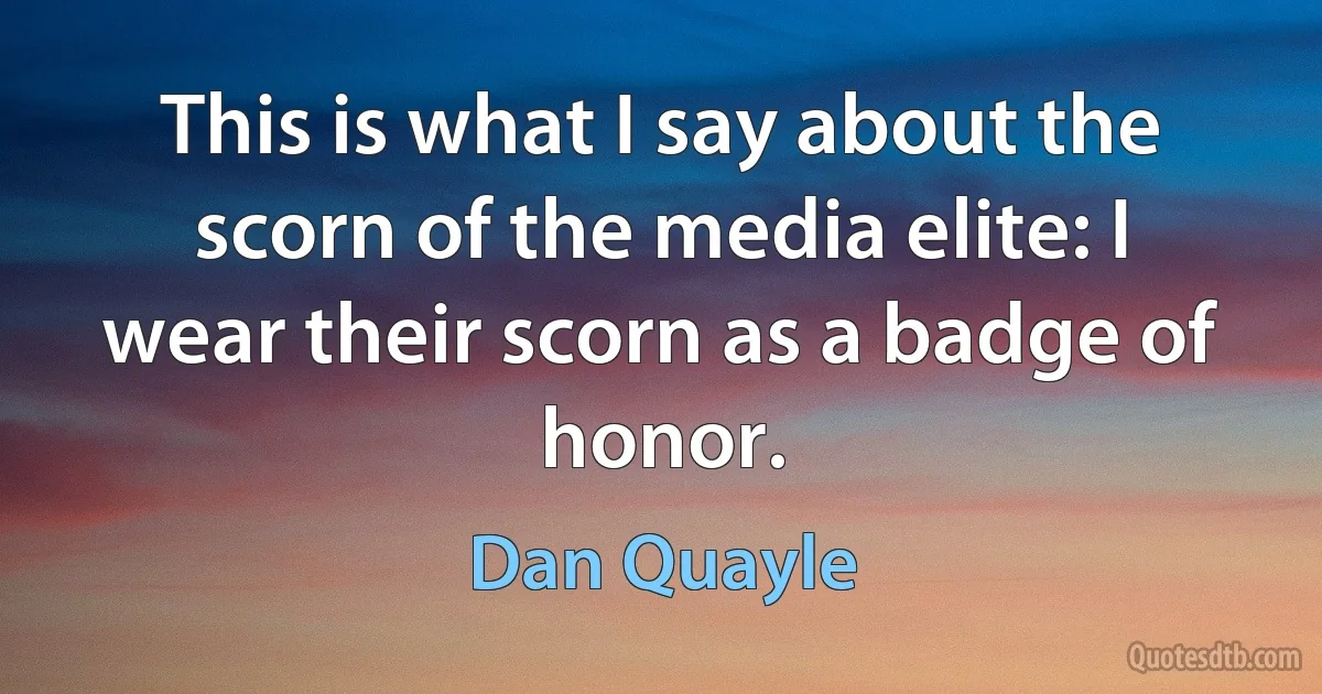 This is what I say about the scorn of the media elite: I wear their scorn as a badge of honor. (Dan Quayle)