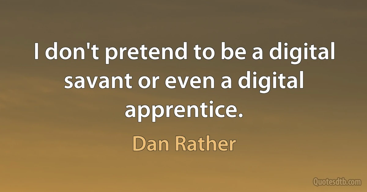 I don't pretend to be a digital savant or even a digital apprentice. (Dan Rather)