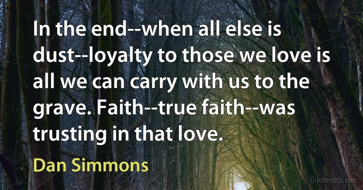 In the end--when all else is dust--loyalty to those we love is all we can carry with us to the grave. Faith--true faith--was trusting in that love. (Dan Simmons)