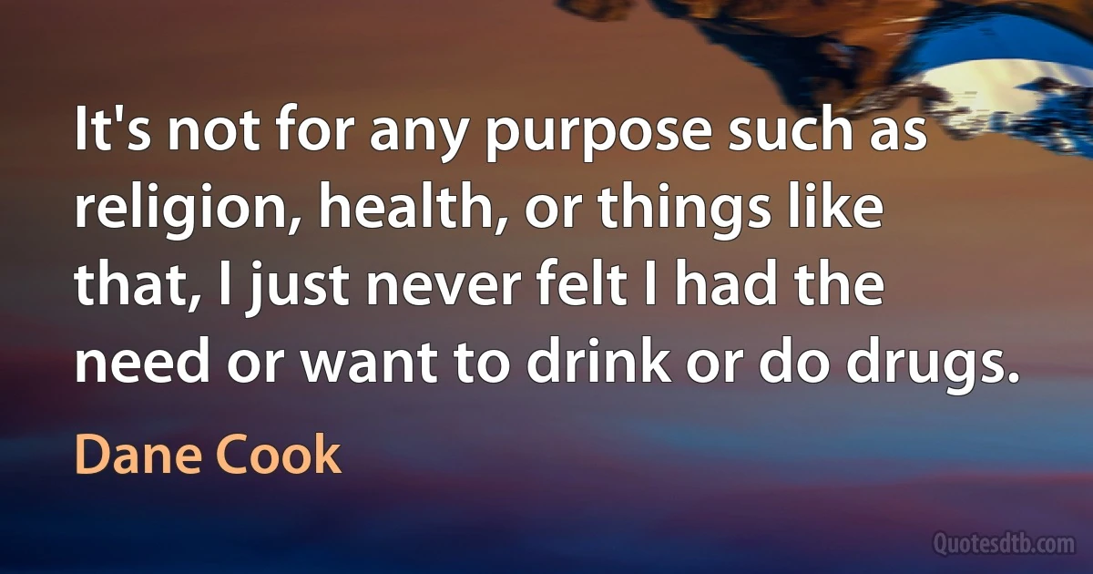 It's not for any purpose such as religion, health, or things like that, I just never felt I had the need or want to drink or do drugs. (Dane Cook)