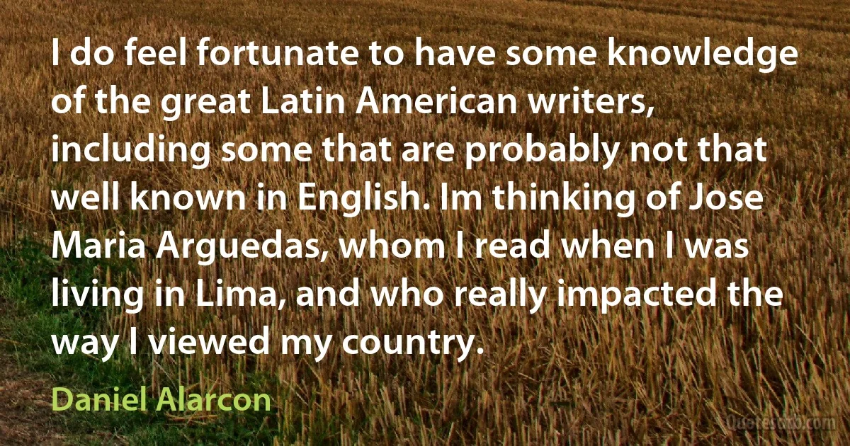 I do feel fortunate to have some knowledge of the great Latin American writers, including some that are probably not that well known in English. Im thinking of Jose Maria Arguedas, whom I read when I was living in Lima, and who really impacted the way I viewed my country. (Daniel Alarcon)