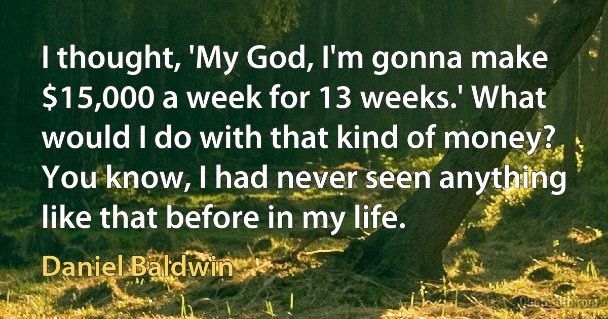 I thought, 'My God, I'm gonna make $15,000 a week for 13 weeks.' What would I do with that kind of money? You know, I had never seen anything like that before in my life. (Daniel Baldwin)