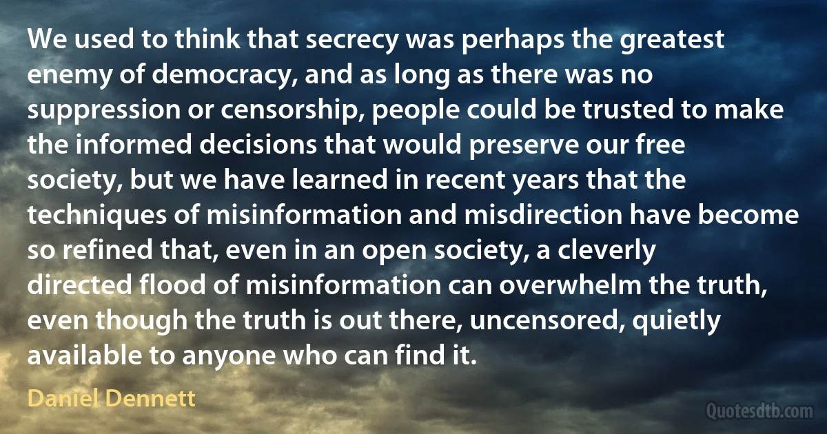 We used to think that secrecy was perhaps the greatest enemy of democracy, and as long as there was no suppression or censorship, people could be trusted to make the informed decisions that would preserve our free society, but we have learned in recent years that the techniques of misinformation and misdirection have become so refined that, even in an open society, a cleverly directed flood of misinformation can overwhelm the truth, even though the truth is out there, uncensored, quietly available to anyone who can find it. (Daniel Dennett)