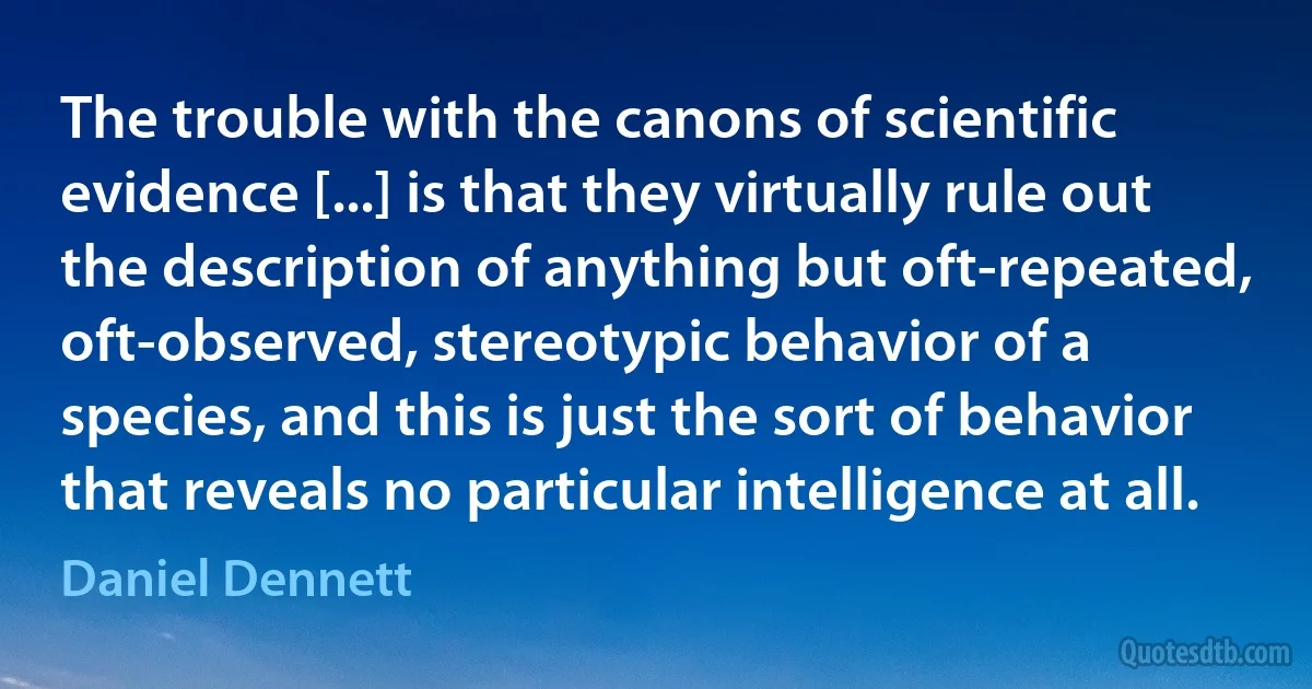 The trouble with the canons of scientific evidence [...] is that they virtually rule out the description of anything but oft-repeated, oft-observed, stereotypic behavior of a species, and this is just the sort of behavior that reveals no particular intelligence at all. (Daniel Dennett)