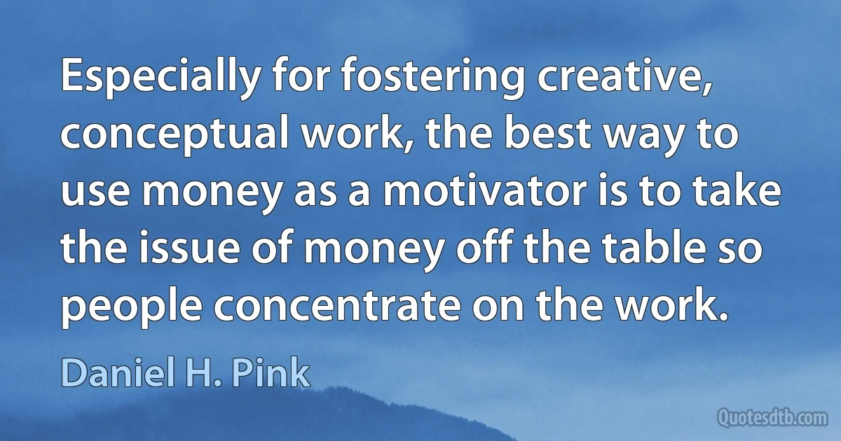 Especially for fostering creative, conceptual work, the best way to use money as a motivator is to take the issue of money off the table so people concentrate on the work. (Daniel H. Pink)