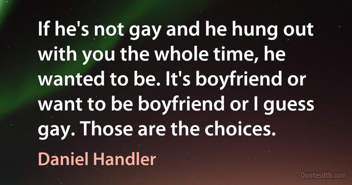 If he's not gay and he hung out with you the whole time, he wanted to be. It's boyfriend or want to be boyfriend or I guess gay. Those are the choices. (Daniel Handler)