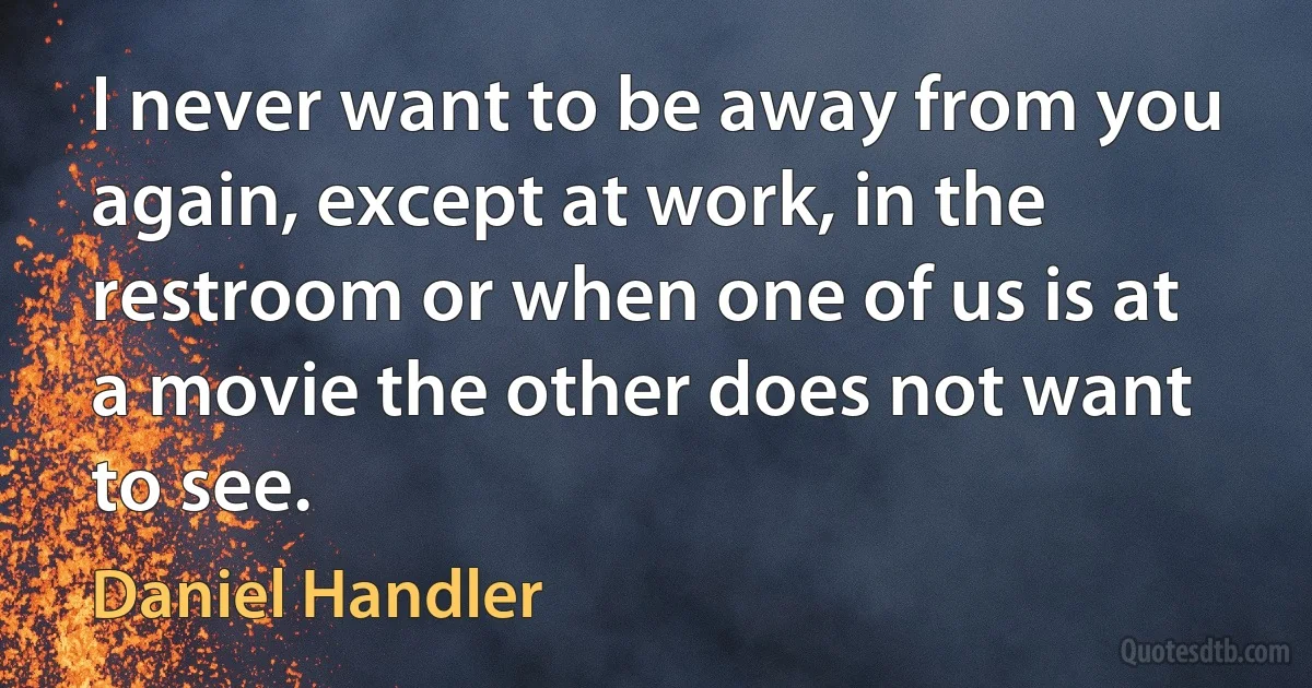 I never want to be away from you again, except at work, in the restroom or when one of us is at a movie the other does not want to see. (Daniel Handler)