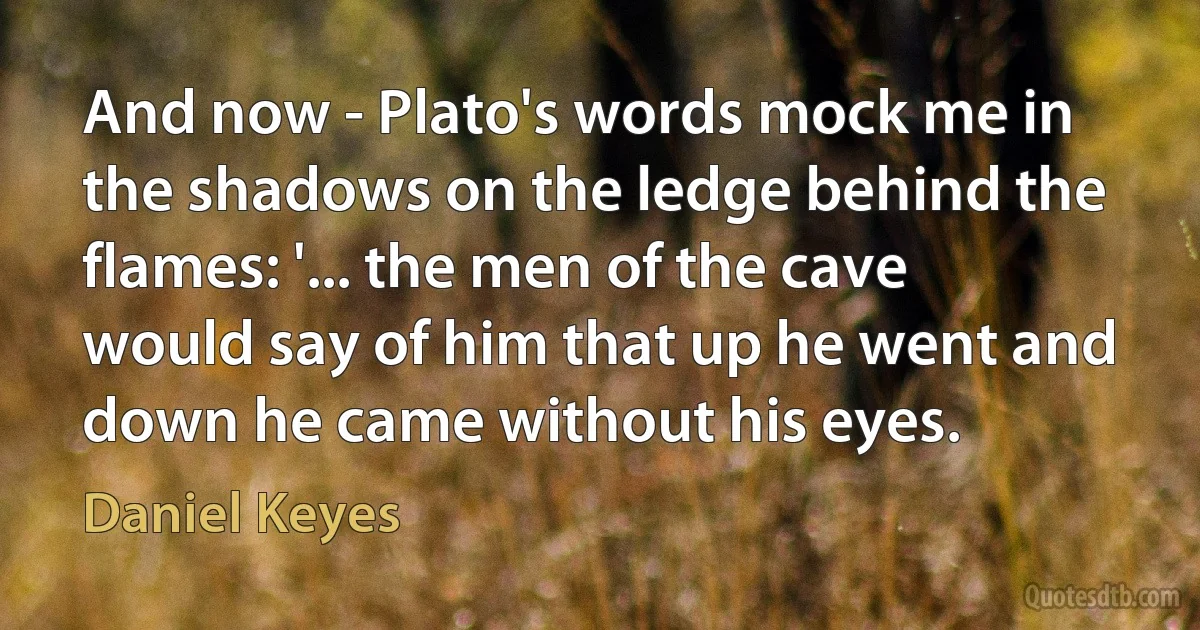 And now - Plato's words mock me in the shadows on the ledge behind the flames: '... the men of the cave would say of him that up he went and down he came without his eyes. (Daniel Keyes)