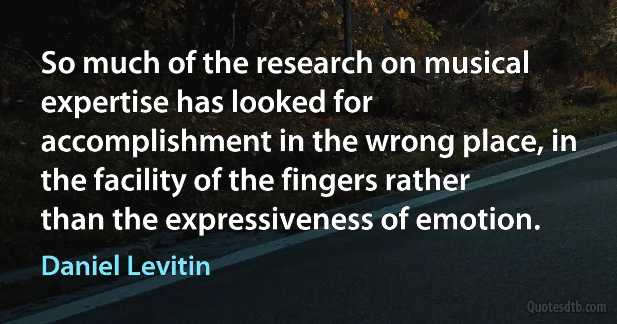 So much of the research on musical expertise has looked for accomplishment in the wrong place, in the facility of the fingers rather than the expressiveness of emotion. (Daniel Levitin)