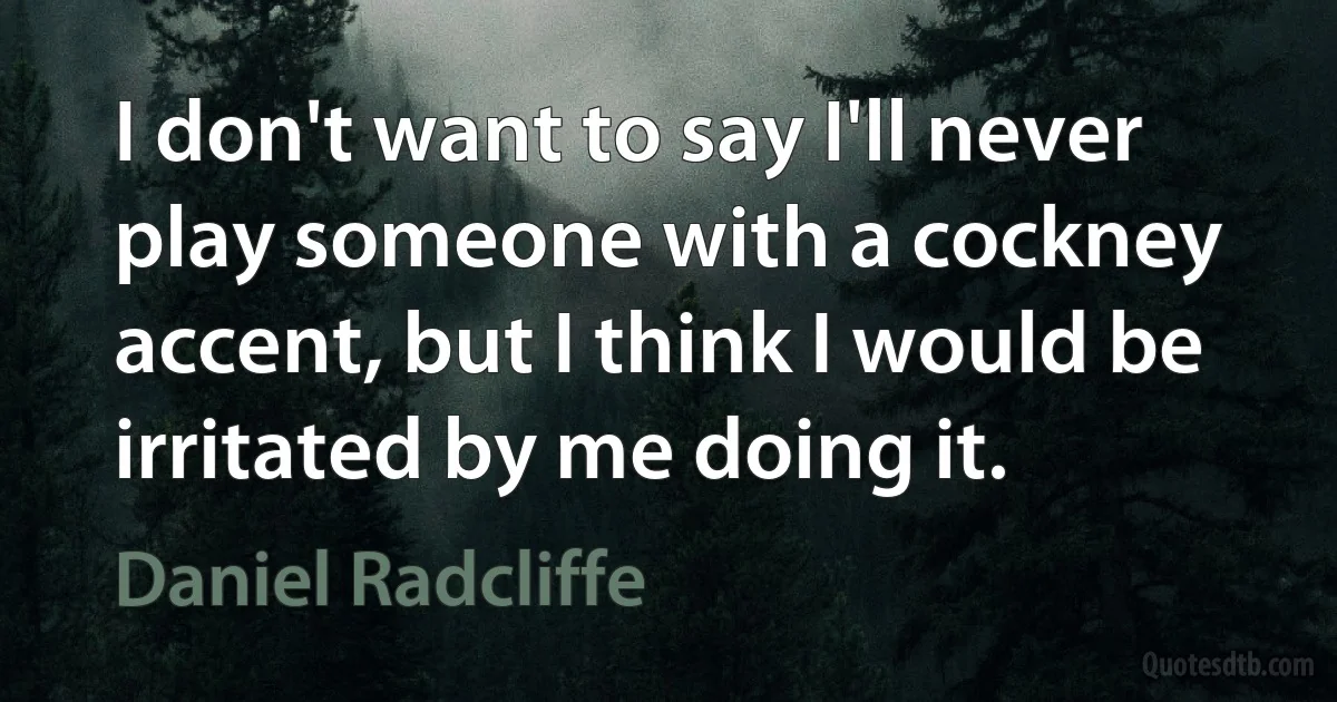 I don't want to say I'll never play someone with a cockney accent, but I think I would be irritated by me doing it. (Daniel Radcliffe)