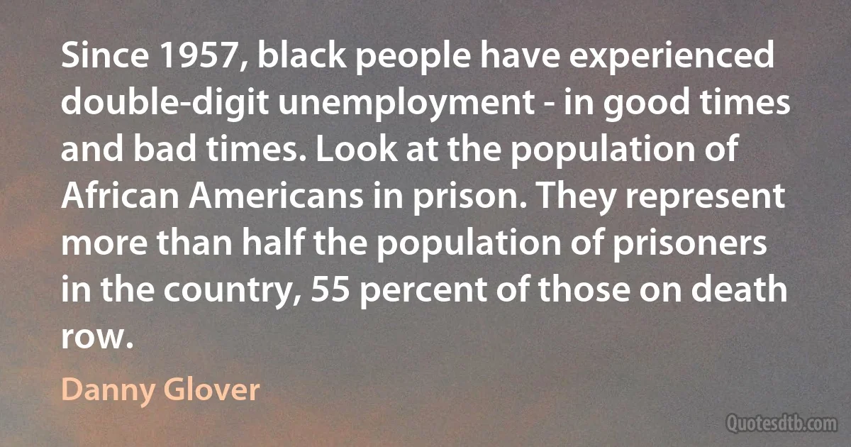 Since 1957, black people have experienced double-digit unemployment - in good times and bad times. Look at the population of African Americans in prison. They represent more than half the population of prisoners in the country, 55 percent of those on death row. (Danny Glover)