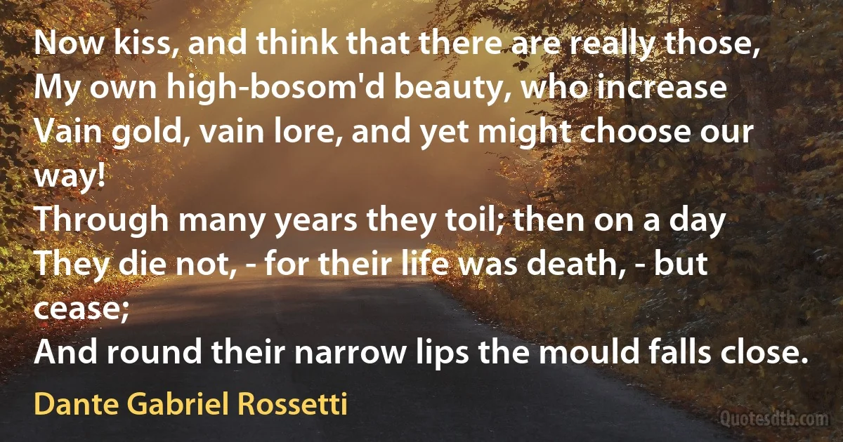 Now kiss, and think that there are really those,
My own high-bosom'd beauty, who increase
Vain gold, vain lore, and yet might choose our way!
Through many years they toil; then on a day
They die not, - for their life was death, - but cease;
And round their narrow lips the mould falls close. (Dante Gabriel Rossetti)