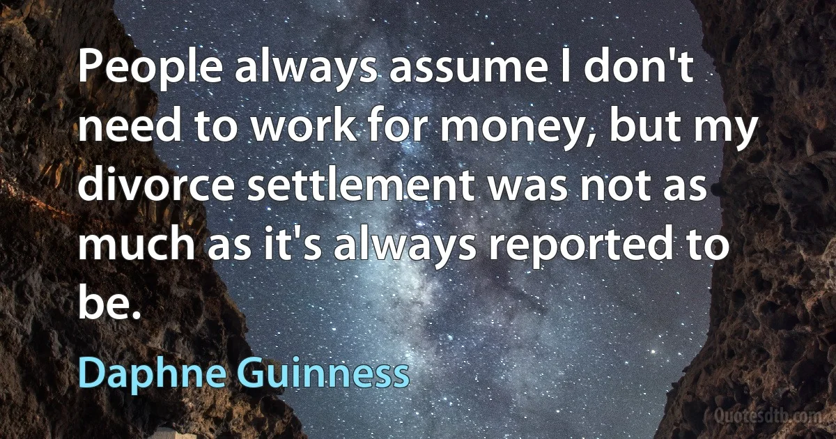 People always assume I don't need to work for money, but my divorce settlement was not as much as it's always reported to be. (Daphne Guinness)