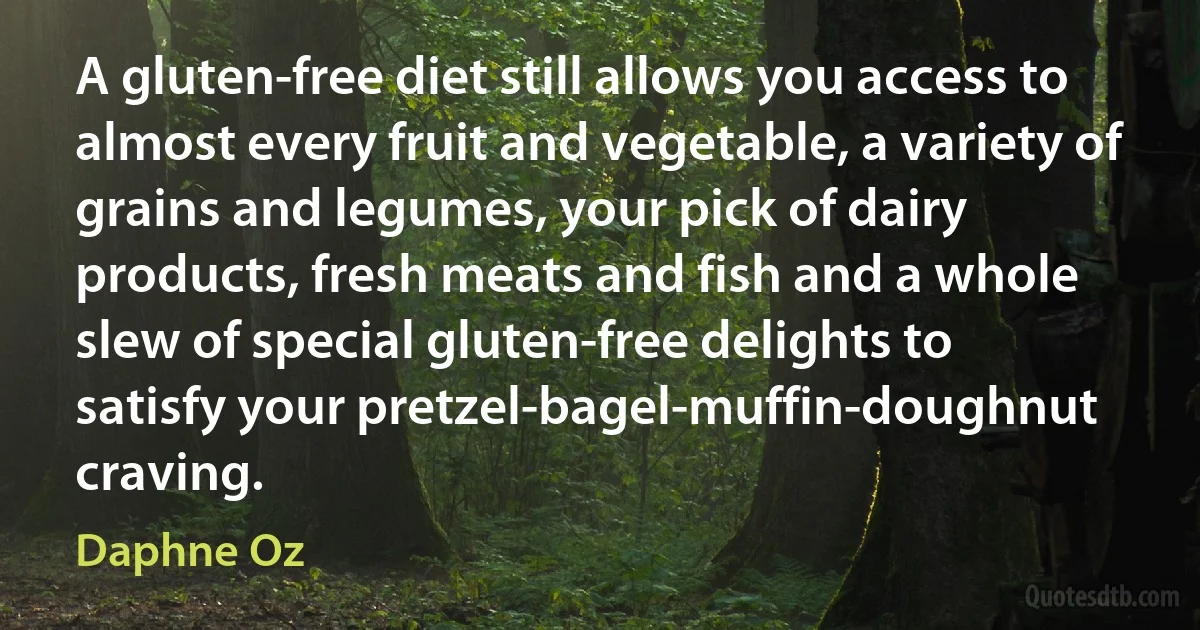 A gluten-free diet still allows you access to almost every fruit and vegetable, a variety of grains and legumes, your pick of dairy products, fresh meats and fish and a whole slew of special gluten-free delights to satisfy your pretzel-bagel-muffin-doughnut craving. (Daphne Oz)