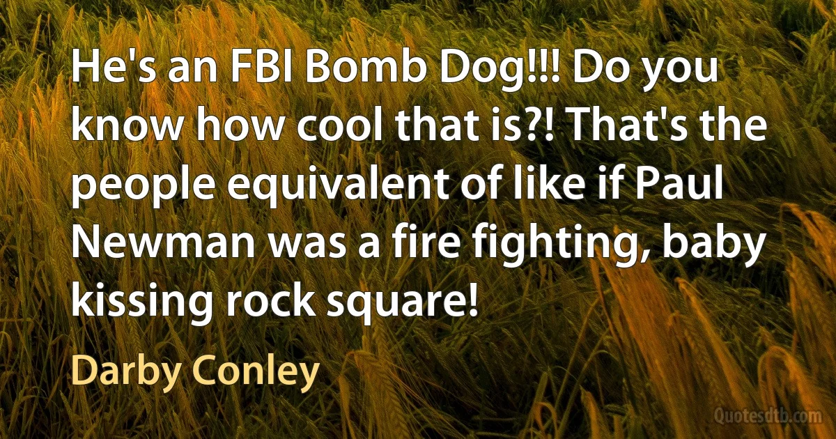 He's an FBI Bomb Dog!!! Do you know how cool that is?! That's the people equivalent of like if Paul Newman was a fire fighting, baby kissing rock square! (Darby Conley)