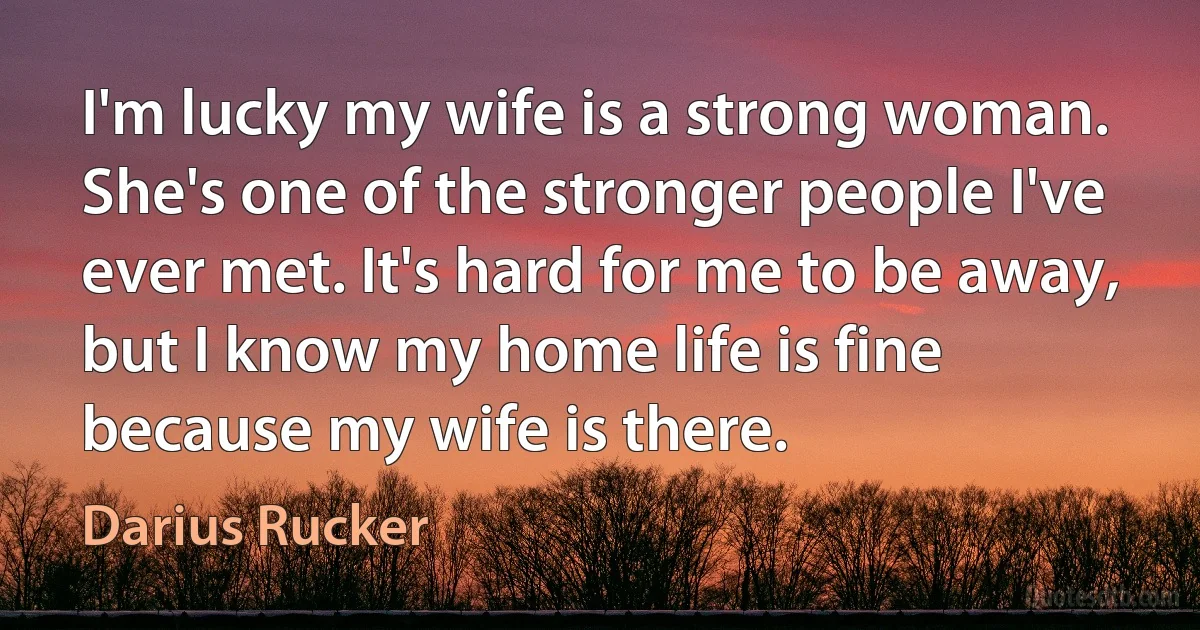 I'm lucky my wife is a strong woman. She's one of the stronger people I've ever met. It's hard for me to be away, but I know my home life is fine because my wife is there. (Darius Rucker)