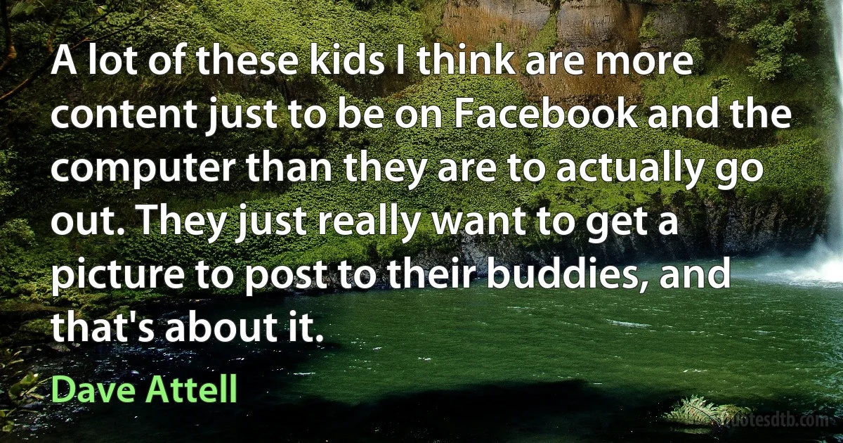 A lot of these kids I think are more content just to be on Facebook and the computer than they are to actually go out. They just really want to get a picture to post to their buddies, and that's about it. (Dave Attell)