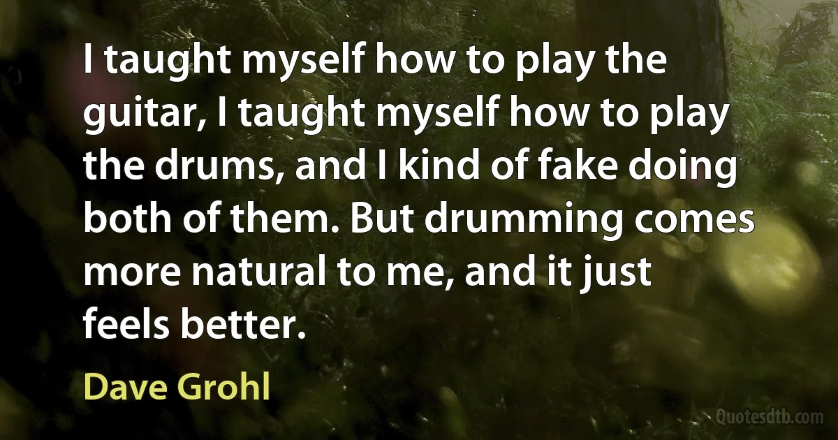 I taught myself how to play the guitar, I taught myself how to play the drums, and I kind of fake doing both of them. But drumming comes more natural to me, and it just feels better. (Dave Grohl)