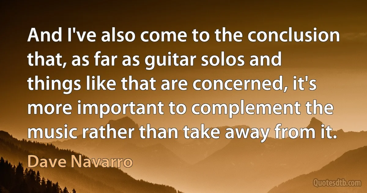 And I've also come to the conclusion that, as far as guitar solos and things like that are concerned, it's more important to complement the music rather than take away from it. (Dave Navarro)