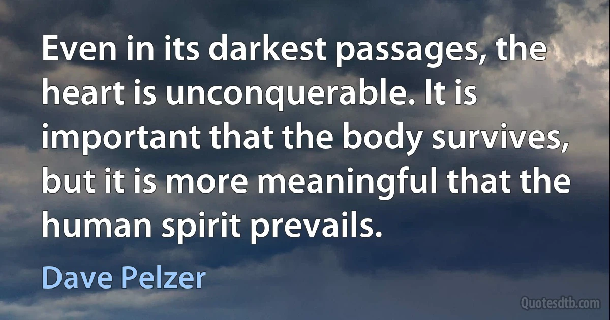 Even in its darkest passages, the heart is unconquerable. It is important that the body survives, but it is more meaningful that the human spirit prevails. (Dave Pelzer)