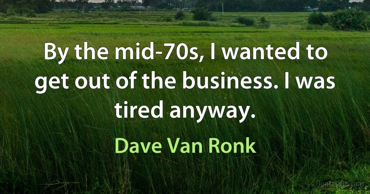 By the mid-70s, I wanted to get out of the business. I was tired anyway. (Dave Van Ronk)