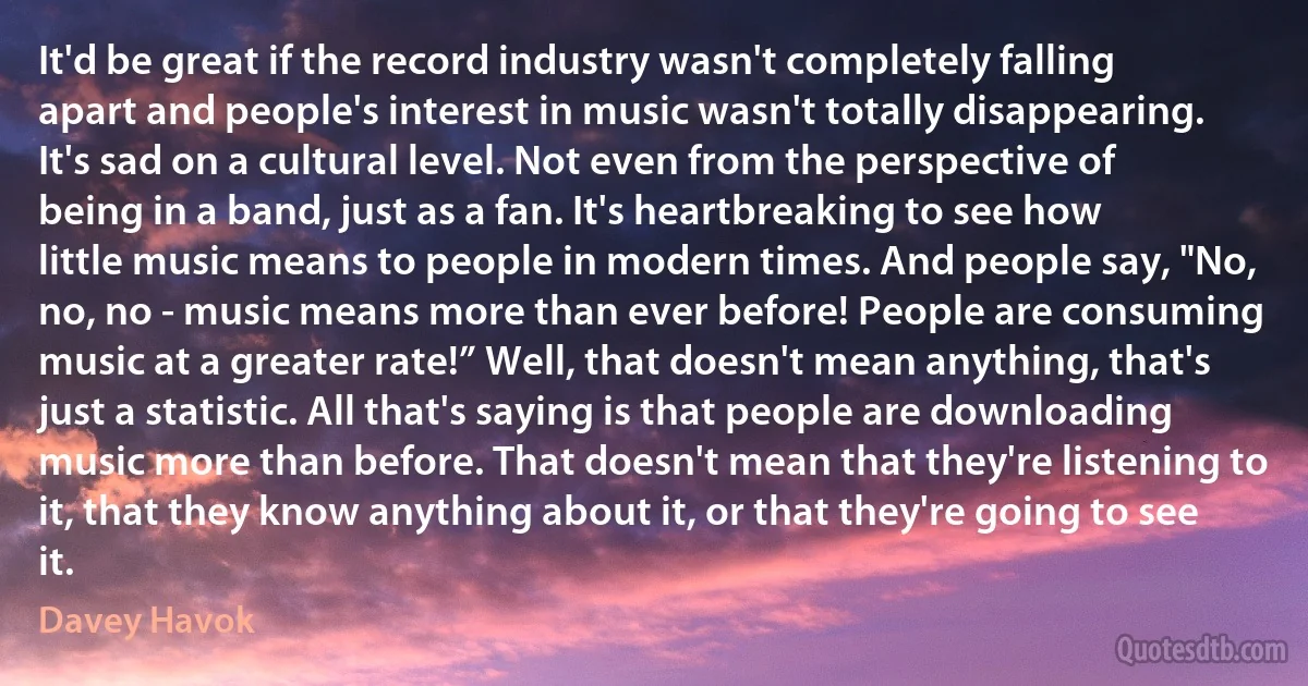 It'd be great if the record industry wasn't completely falling apart and people's interest in music wasn't totally disappearing. It's sad on a cultural level. Not even from the perspective of being in a band, just as a fan. It's heartbreaking to see how little music means to people in modern times. And people say, "No, no, no - music means more than ever before! People are consuming music at a greater rate!” Well, that doesn't mean anything, that's just a statistic. All that's saying is that people are downloading music more than before. That doesn't mean that they're listening to it, that they know anything about it, or that they're going to see it. (Davey Havok)