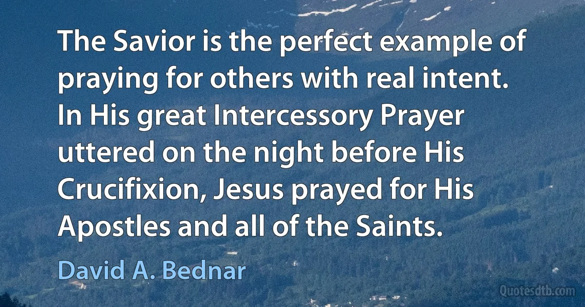 The Savior is the perfect example of praying for others with real intent. In His great Intercessory Prayer uttered on the night before His Crucifixion, Jesus prayed for His Apostles and all of the Saints. (David A. Bednar)