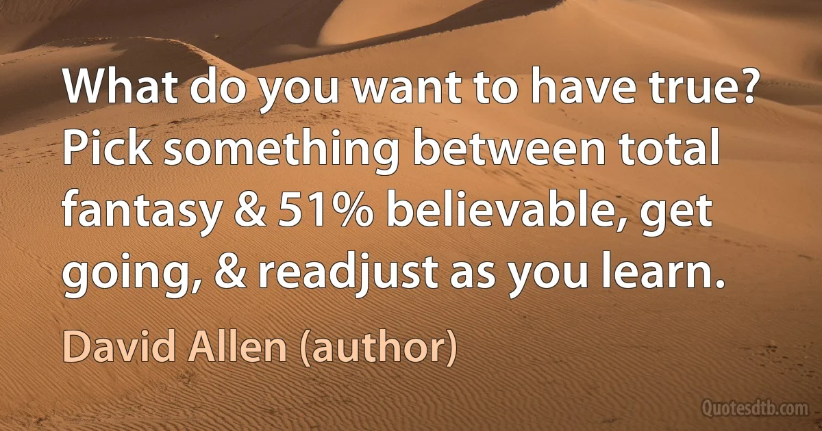 What do you want to have true? Pick something between total fantasy & 51% believable, get going, & readjust as you learn. (David Allen (author))